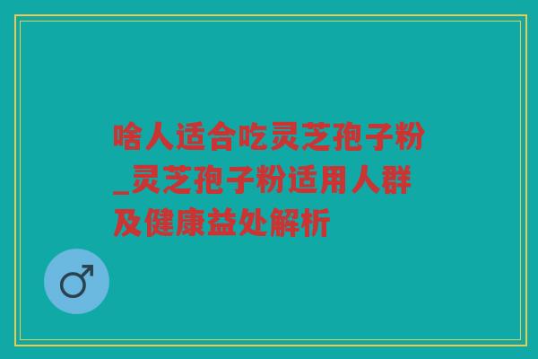 啥人适合吃灵芝孢子粉_灵芝孢子粉适用人群及健康益处解析