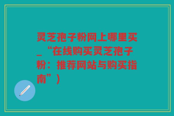 灵芝孢子粉网上哪里买_“在线购买灵芝孢子粉：推荐网站与购买指南”)