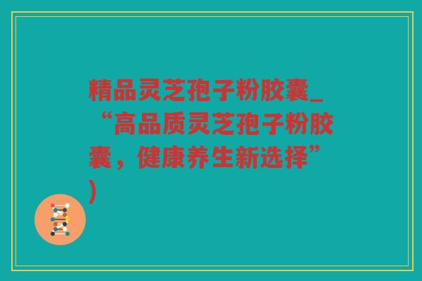 精品灵芝孢子粉胶囊_“高品质灵芝孢子粉胶囊,健康养生新选择”) 精品灵芝孢子粉胶囊_“高品质灵芝孢子粉胶囊,健康养生新选择”)