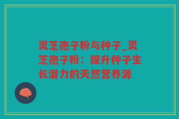灵芝孢子粉与种子_灵芝孢子粉：提升种子生长潜力的天然营养源