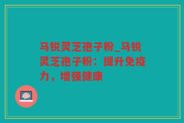 马锐灵芝孢子粉_马锐灵芝孢子粉：提升免疫力，增强健康