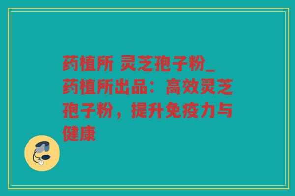 药植所 灵芝孢子粉_药植所出品：高效灵芝孢子粉，提升免疫力与健康