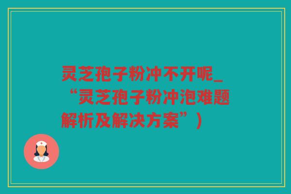 灵芝孢子粉冲不开呢_“灵芝孢子粉冲泡难题解析及解决方案”)