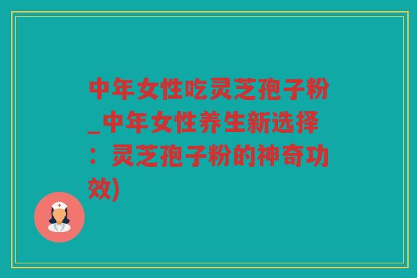 中年女性吃灵芝孢子粉_中年女性养生新选择：灵芝孢子粉的神奇功效)