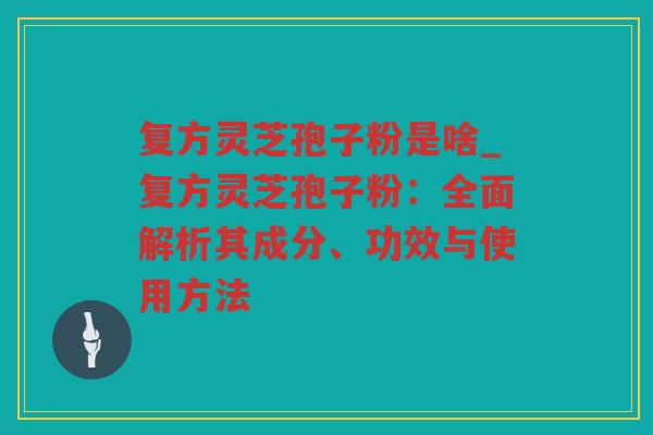 复方灵芝孢子粉是啥_复方灵芝孢子粉：全面解析其成分、功效与使用方法