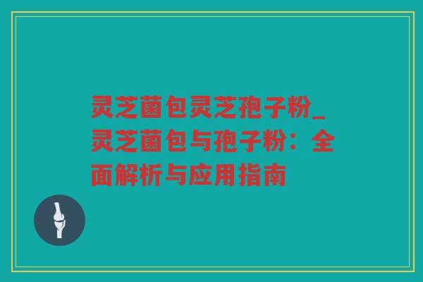 灵芝菌包灵芝孢子粉_灵芝菌包与孢子粉：全面解析与应用指南