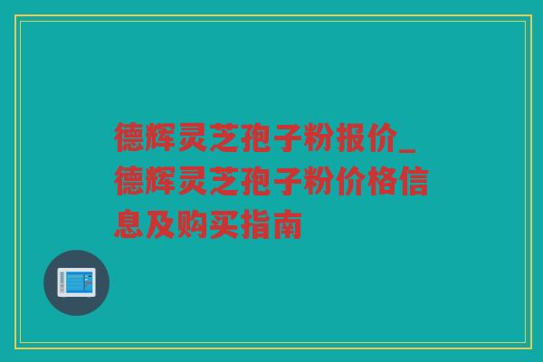 德辉灵芝孢子粉报价_德辉灵芝孢子粉价格信息及购买指南