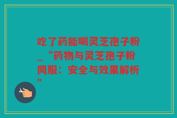 吃了药能喝灵芝孢子粉_“与灵芝孢子粉同服：安全与效果解析”