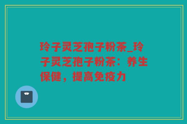 玲子灵芝孢子粉茶_玲子灵芝孢子粉茶:养生保健,提高免疫力 玲子灵芝孢子粉茶_玲子灵芝孢子粉茶:养生保健,提高免疫力