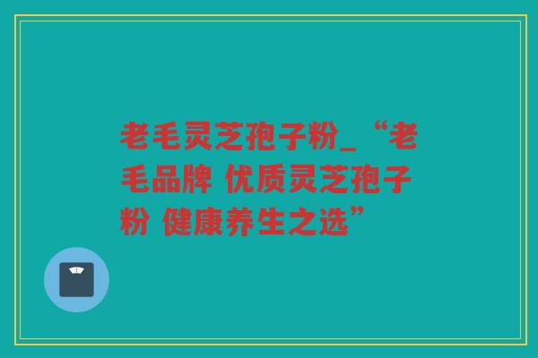 老毛灵芝孢子粉_“老毛品牌 优质灵芝孢子粉 健康养生之选”