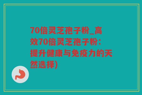 70倍灵芝孢子粉_高效70倍灵芝孢子粉：提升健康与免疫力的天然选择)