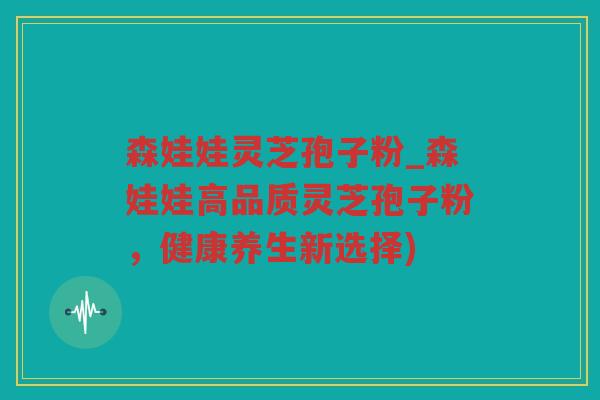 森娃娃灵芝孢子粉_森娃娃高品质灵芝孢子粉，健康养生新选择)