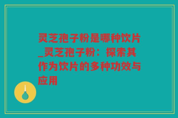 灵芝孢子粉是哪种饮片_灵芝孢子粉：探索其作为饮片的多种功效与应用
