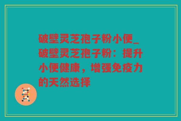 破壁灵芝孢子粉小便_破壁灵芝孢子粉：提升小便健康，增强免疫力的天然选择