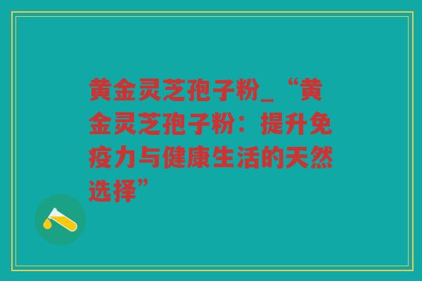 黄金灵芝孢子粉_“黄金灵芝孢子粉:提升免疫力与健康生活的天然选择” 黄金灵芝孢子粉_“黄金灵芝孢子粉:提升免疫力与健康生活的天然选择”