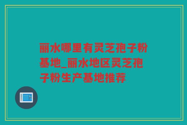 丽水哪里有灵芝孢子粉基地_丽水地区灵芝孢子粉生产基地推荐