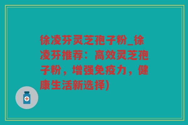 徐凌芬灵芝孢子粉_徐凌芬推荐：高效灵芝孢子粉，增强免疫力，健康生活新选择)