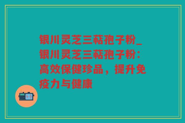 银川灵芝三萜孢子粉_银川灵芝三萜孢子粉:高效保健珍品,提升免疫力与健康 银川灵芝三萜孢子粉_银川灵芝三萜孢子粉:高效保健珍品,提升免疫力与健康