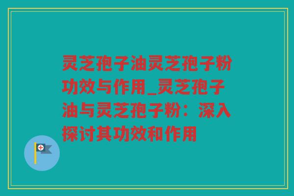 灵芝孢子油灵芝孢子粉功效与作用_灵芝孢子油与灵芝孢子粉：深入探讨其功效和作用