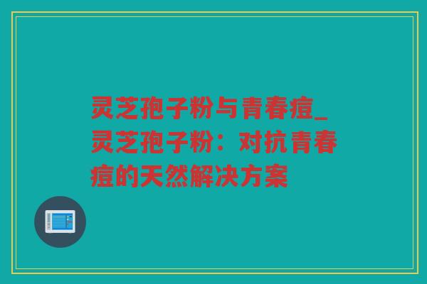 灵芝孢子粉与青春痘_灵芝孢子粉：对抗青春痘的天然解决方案