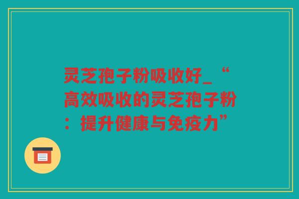 灵芝孢子粉吸收好_“高效吸收的灵芝孢子粉:提升健康与免疫力” 灵芝孢子粉吸收好_“高效吸收的灵芝孢子粉:提升健康与免疫力”