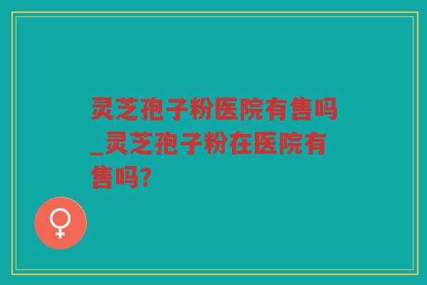 灵芝孢子粉医院有售吗_灵芝孢子粉在医院有售吗？