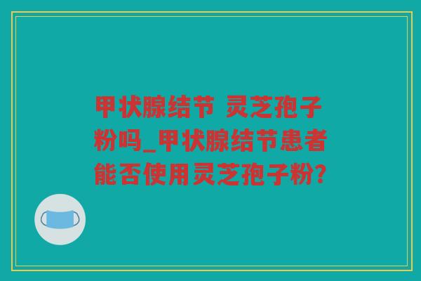 结节 灵芝孢子粉吗_结节患者能否使用灵芝孢子粉？