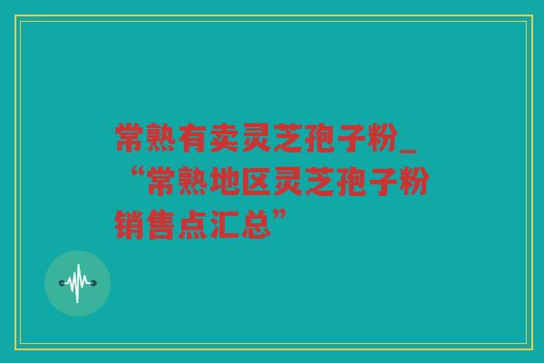 常熟有卖灵芝孢子粉_“常熟地区灵芝孢子粉销售点汇总”