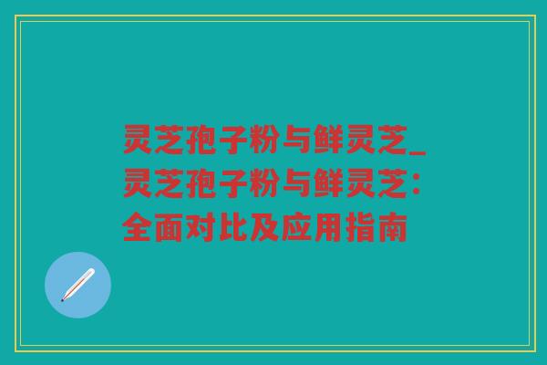 灵芝孢子粉与鲜灵芝_灵芝孢子粉与鲜灵芝：全面对比及应用指南