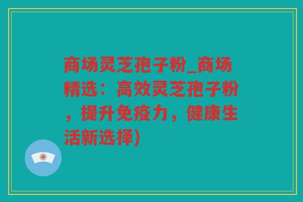 商场灵芝孢子粉_商场精选：高效灵芝孢子粉，提升免疫力，健康生活新选择)