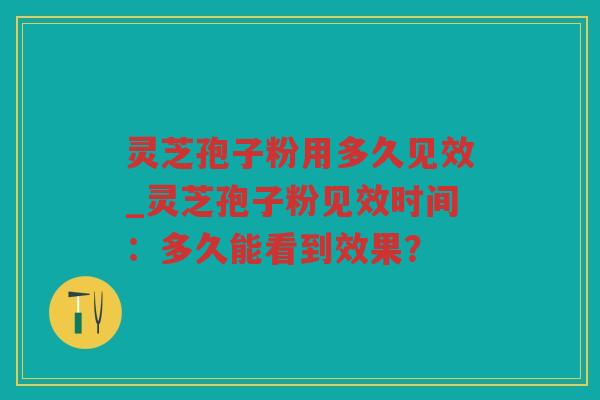灵芝孢子粉用多久见效_灵芝孢子粉见效时间：多久能看到效果？