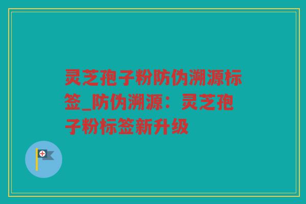灵芝孢子粉防伪溯源标签_防伪溯源：灵芝孢子粉标签新升级