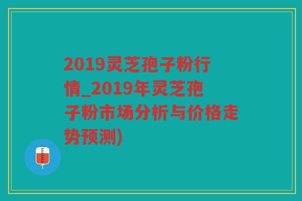 2019灵芝孢子粉行情_2019年灵芝孢子粉市场分析与价格走势预测) 2019灵芝孢子粉行情_2019年灵芝孢子粉市场分析与价格走势预测)