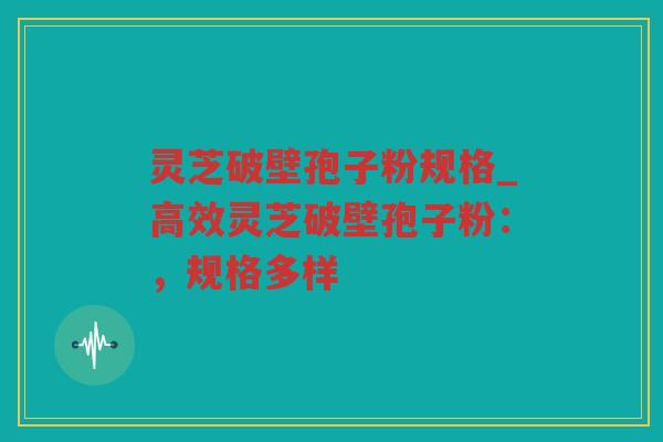 灵芝破壁孢子粉规格_高效灵芝破壁孢子粉：，规格多样