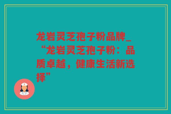 龙岩灵芝孢子粉品牌_“龙岩灵芝孢子粉:品质卓越,健康生活新选择” 龙岩灵芝孢子粉品牌_“龙岩灵芝孢子粉:品质卓越,健康生活新选择”