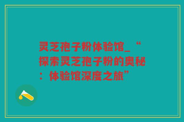 灵芝孢子粉体验馆_“探索灵芝孢子粉的奥秘:体验馆深度之旅” 灵芝孢子粉体验馆_“探索灵芝孢子粉的奥秘:体验馆深度之旅”