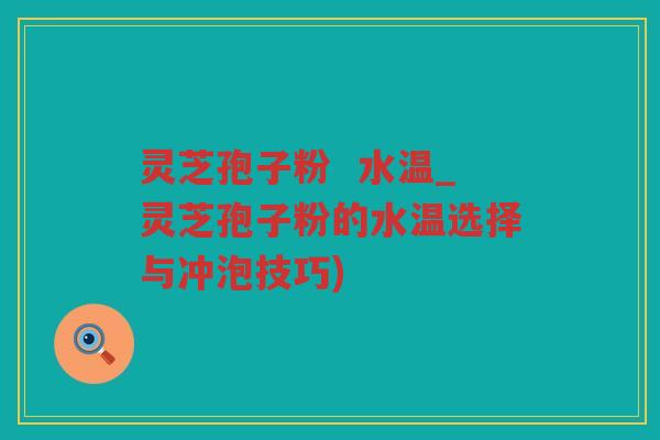 灵芝孢子粉 水温_灵芝孢子粉的水温选择与冲泡技巧) 灵芝孢子粉 水温_灵芝孢子粉的水温选择与冲泡技巧)
