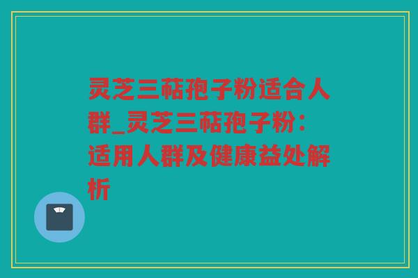 灵芝三萜孢子粉适合人群_灵芝三萜孢子粉：适用人群及健康益处解析