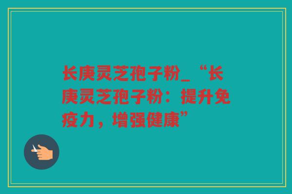 长庚灵芝孢子粉_“长庚灵芝孢子粉：提升免疫力，增强健康”