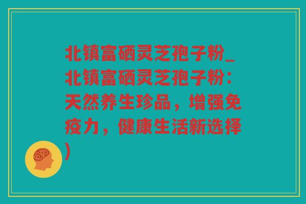 北镇富硒灵芝孢子粉_北镇富硒灵芝孢子粉:天然养生珍品,增强免疫力,健康生活新选择) 北镇富硒灵芝孢子粉_北镇富硒灵芝孢子粉:天然养生珍品,增强免疫力,健康生活新选择)