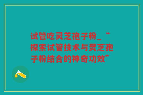 试管吃灵芝孢子粉_“探索试管技术与灵芝孢子粉结合的神奇功效”