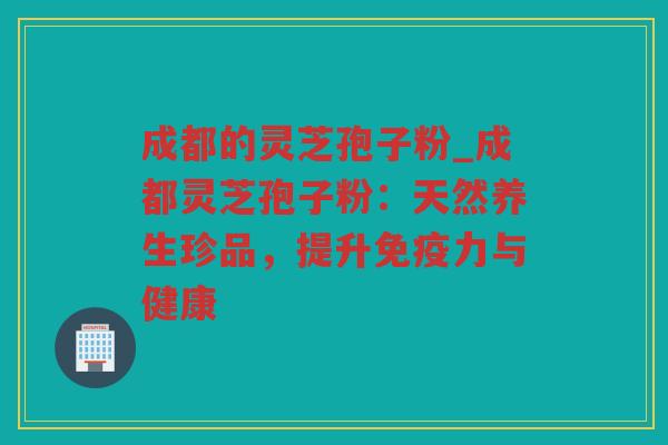 成都的灵芝孢子粉_成都灵芝孢子粉：天然养生珍品，提升免疫力与健康