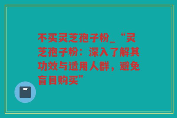 不买灵芝孢子粉_“灵芝孢子粉:深入了解其功效与适用人群,避免盲目购买” 不买灵芝孢子粉_“灵芝孢子粉:深入了解其功效与适用人群,避免盲目购买”
