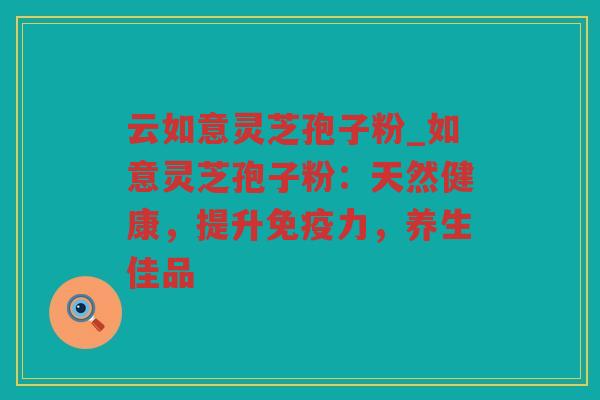 云如意灵芝孢子粉_如意灵芝孢子粉：天然健康，提升免疫力，养生佳品