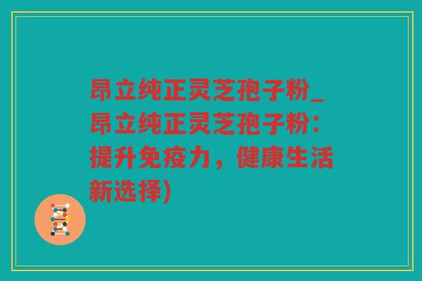 昂立纯正灵芝孢子粉_昂立纯正灵芝孢子粉:提升免疫力,健康生活新选择) 昂立纯正灵芝孢子粉_昂立纯正灵芝孢子粉:提升免疫力,健康生活新选择)
