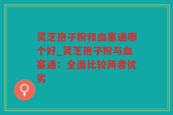 灵芝孢子粉和塞通哪个好_灵芝孢子粉与塞通：全面比较两者优劣