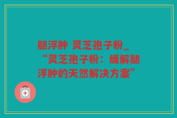 腿浮肿 灵芝孢子粉_“灵芝孢子粉：缓解腿浮肿的天然解决方案”