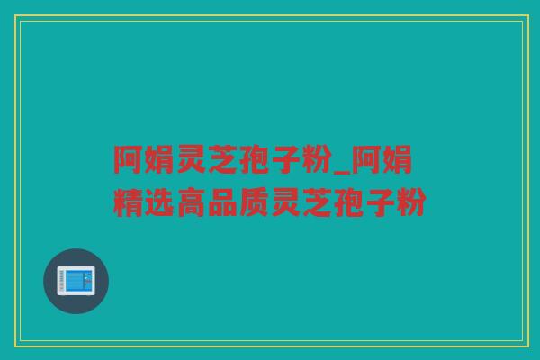 阿娟灵芝孢子粉_阿娟精选高品质灵芝孢子粉 阿娟灵芝孢子粉_阿娟精选高品质灵芝孢子粉