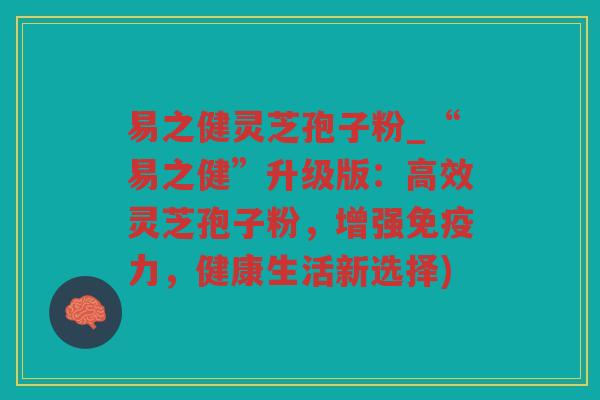 易之健灵芝孢子粉_“易之健”升级版：高效灵芝孢子粉，增强免疫力，健康生活新选择)