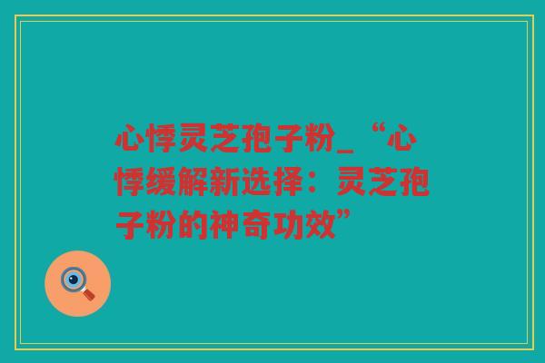 心悸灵芝孢子粉_“心悸缓解新选择：灵芝孢子粉的神奇功效”